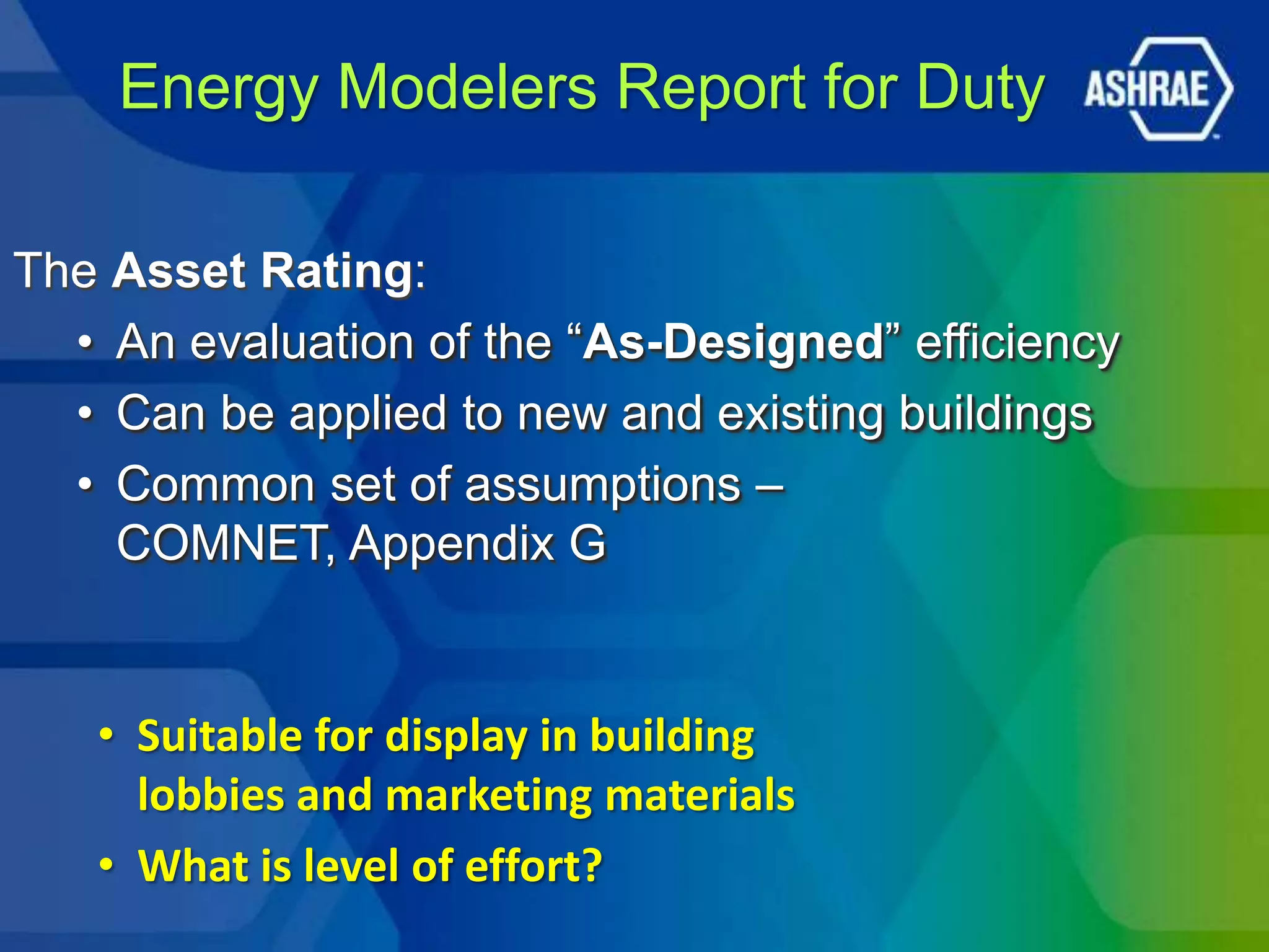 Energy Modelers Report for Duty

The Asset Rating:
  • An evaluation of the ―As-Designed‖ efficiency
  • Can be applied to new and existing buildings
  • Common set of assumptions –
    COMNET, Appendix G


   • Suitable for display in building
     lobbies and marketing materials
   • What is level of effort?
 