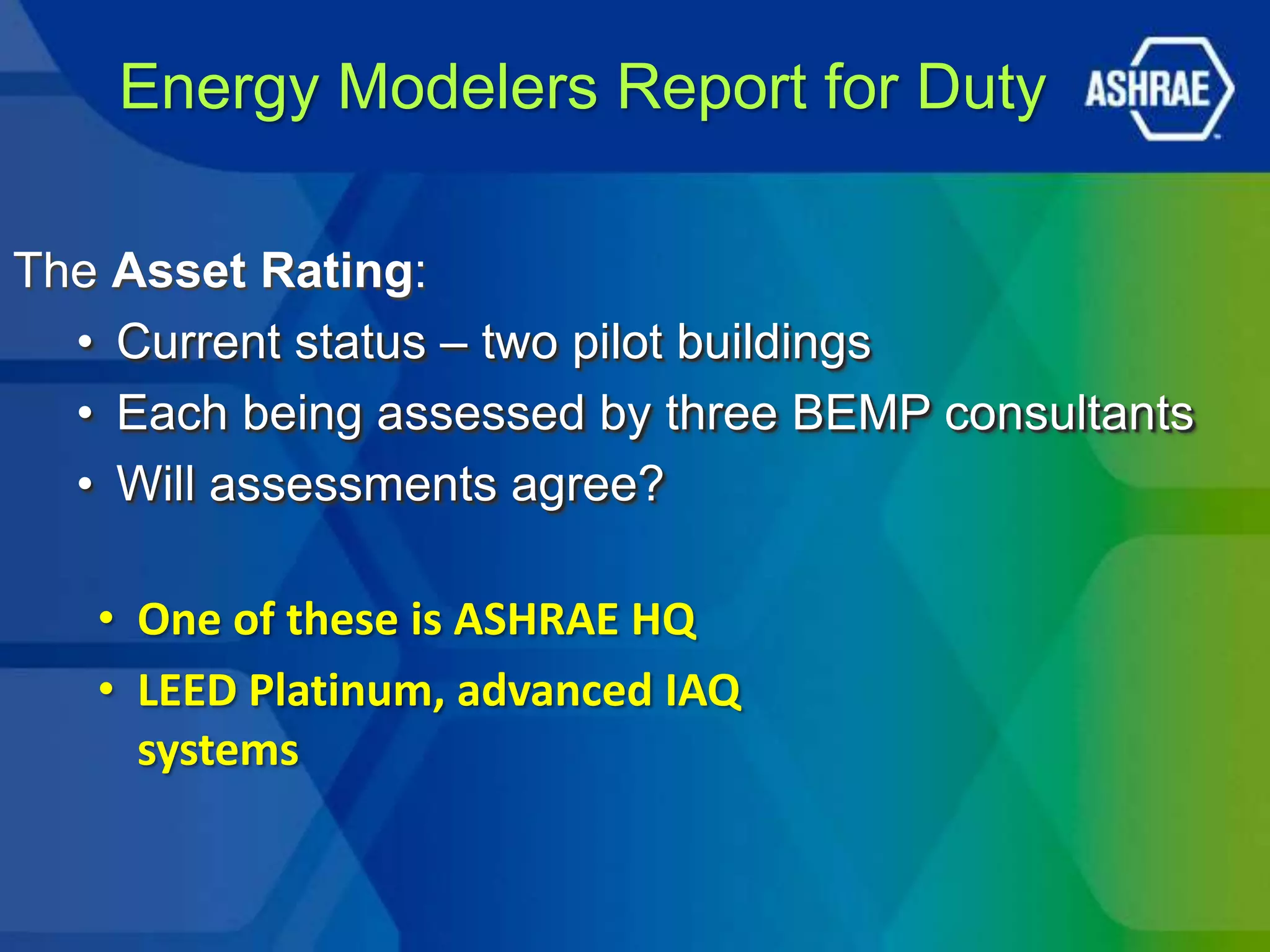 Energy Modelers Report for Duty

The Asset Rating:
  • Current status – two pilot buildings
  • Each being assessed by three BEMP consultants
  • Will assessments agree?

   • One of these is ASHRAE HQ
   • LEED Platinum, advanced IAQ
     systems
 