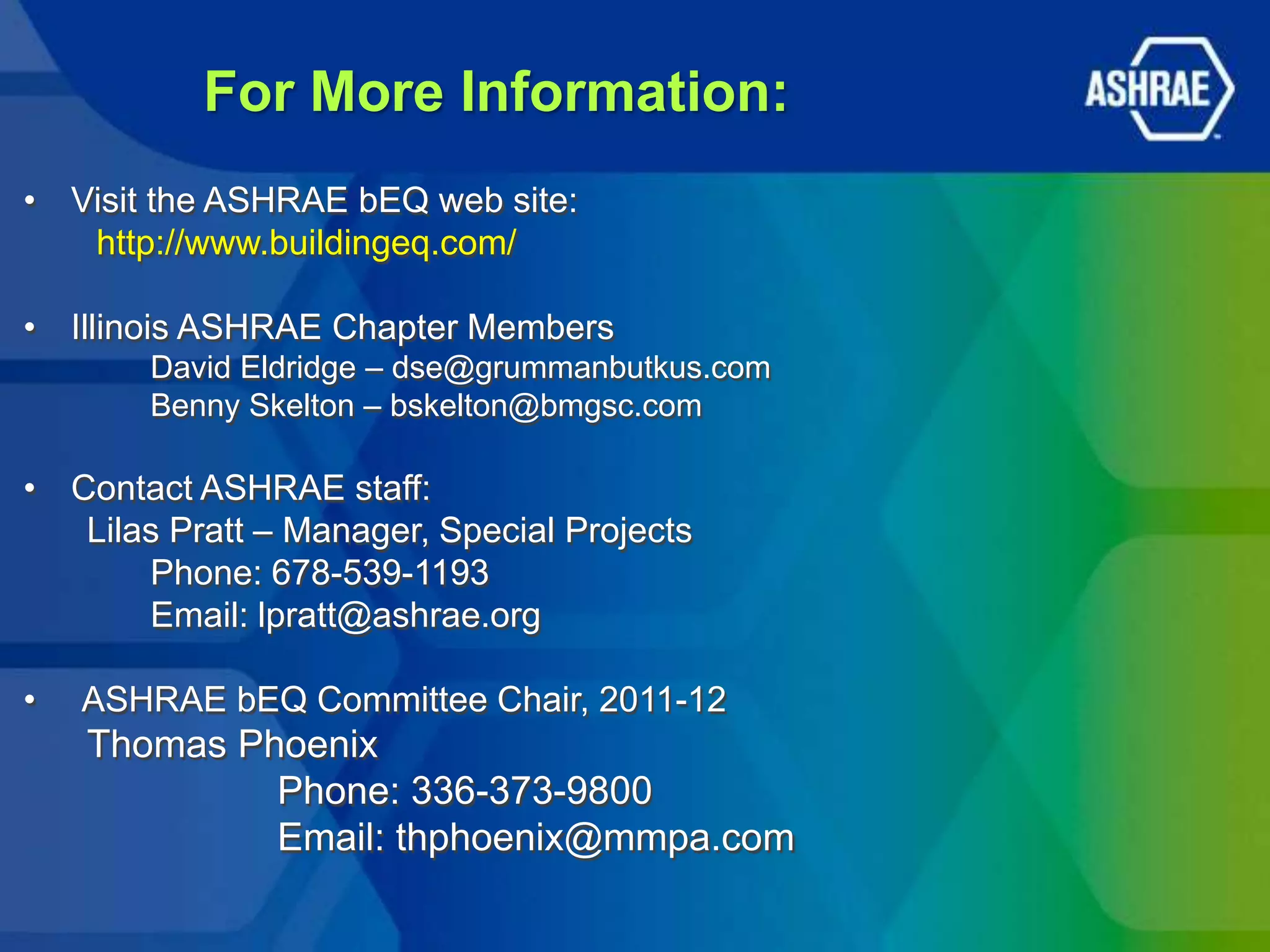 For More Information:
• Visit the ASHRAE bEQ web site:
   http://www.buildingeq.com/

• Illinois ASHRAE Chapter Members
       David Eldridge – dse@grummanbutkus.com
       Benny Skelton – bskelton@bmgsc.com

• Contact ASHRAE staff:
   Lilas Pratt – Manager, Special Projects
       Phone: 678-539-1193
       Email: lpratt@ashrae.org

•   ASHRAE bEQ Committee Chair, 2011-12
    Thomas Phoenix
             Phone: 336-373-9800
             Email: thphoenix@mmpa.com
 