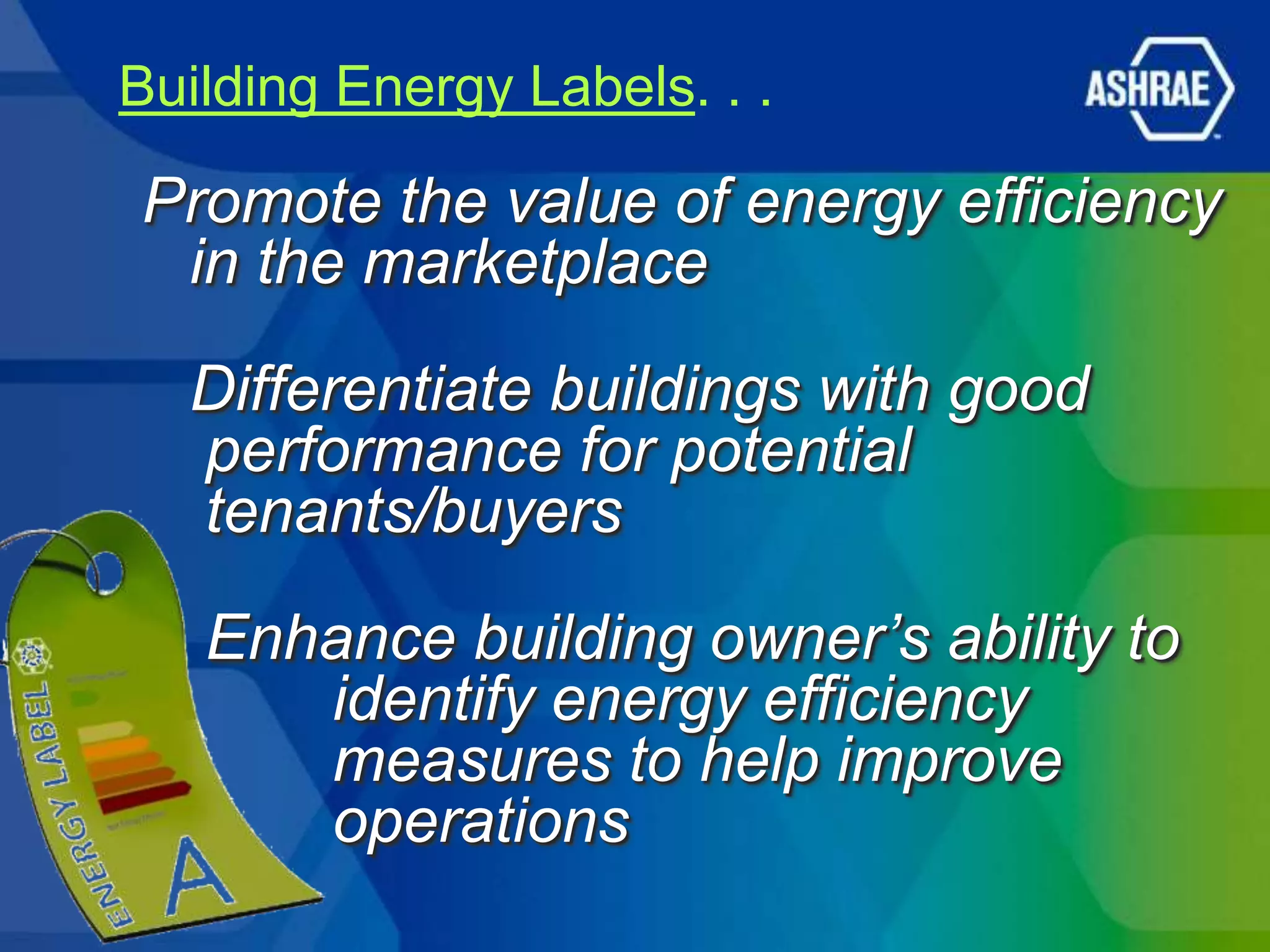 Building Energy Labels. . .

Promote the value of energy efficiency
 in the marketplace

  Differentiate buildings with good
  performance for potential
  tenants/buyers
   Enhance building owner’s ability to
      identify energy efficiency
      measures to help improve
      operations
 