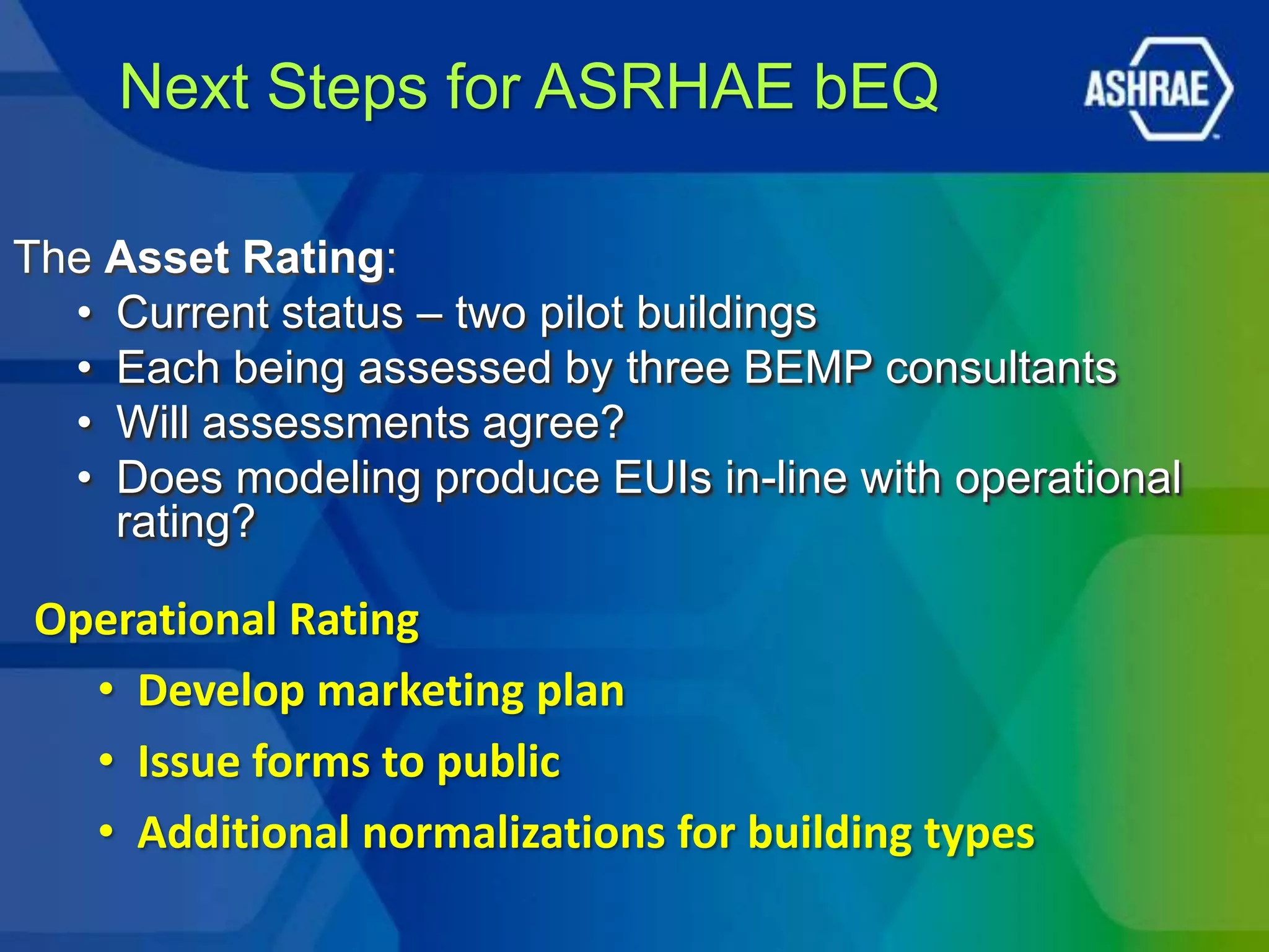 Next Steps for ASRHAE bEQ

The Asset Rating:
  • Current status – two pilot buildings
  • Each being assessed by three BEMP consultants
  • Will assessments agree?
  • Does modeling produce EUIs in-line with operational
    rating?

Operational Rating
  • Develop marketing plan
  • Issue forms to public
  • Additional normalizations for building types
 