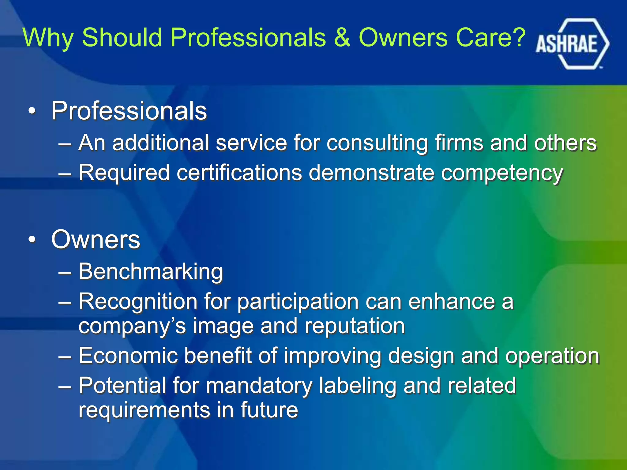 Why Should Professionals & Owners Care?

• Professionals
  – An additional service for consulting firms and others
  – Required certifications demonstrate competency


• Owners
  – Benchmarking
  – Recognition for participation can enhance a
    company’s image and reputation
  – Economic benefit of improving design and operation
  – Potential for mandatory labeling and related
    requirements in future
 