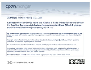 Author(s): Michael Heung, M.D., 2009

License: Unless otherwise noted, this material is made available under the terms of
the Creative Commons Attribution–Noncommercial–Share Alike 3.0 License:
http://creativecommons.org/licenses/by-nc-sa/3.0/

We have reviewed this material in accordance with U.S. Copyright Law and have tried to maximize your ability to use,
share, and adapt it. The citation key on the following slide provides information about how you may share and adapt this
material.

Copyright holders of content included in this material should contact open.michigan@umich.edu with any questions,
corrections, or clarification regarding the use of content.

For more information about how to cite these materials visit http://open.umich.edu/education/about/terms-of-use.

Any medical information in this material is intended to inform and educate and is not a tool for self-diagnosis or a
replacement for medical evaluation, advice, diagnosis or treatment by a healthcare professional. Please speak to your
physician if you have questions about your medical condition.

Viewer discretion is advised: Some medical content is graphic and may not be suitable for all viewers.
 