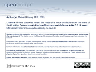 Author(s):  Michael Heung , M.D., 2009 License:  Unless otherwise noted, this material is made available under the terms of the  Creative Commons Attribution–Noncommercial–Share Alike 3.0 License:  http://creativecommons.org/licenses/by-nc-sa/3.0/  We have reviewed this material  in accordance with U.S. Copyright Law  and have tried to maximize your ability to use, share, and adapt it.  The citation key on the following slide provides information about how you may share and adapt this material. Copyright holders of content included in this material should contact  open.michigan@umich.edu  with any questions, corrections, or clarification regarding the use of content. For more information about  how to cite  these materials visit http://open.umich.edu/education/about/terms-of-use. Any  medical information  in this material is intended to inform and educate and is  not a tool for self-diagnosis  or a replacement for medical evaluation, advice, diagnosis or treatment by a healthcare professional. Please speak to your physician if you have questions about your medical condition. Viewer discretion is advised:  Some medical content is graphic and may not be suitable for all viewers. 