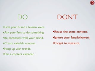DO                         DON’T
•Give your brand a human voice.
•Ask your fans to do something.   •Reuse the same content.
•Be consistent with your brand.   •Ignore your fans/followers.
•Create valuable content.         •Forget to measure.
•Keep up with trends.
•Use a content calendar.
 