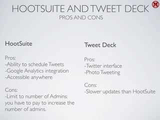 HOOTSUITE AND TWEET DECK
                        PROS AND CONS



HootSuite                         Tweet Deck
Pros:                             Pros:
-Ability to schedule Tweets       -Twitter interface
-Google Analytics integration     -Photo Tweeting
-Accessible anywhere
                                  Cons:
Cons:                             -Slower updates than HootSuite
-Limit to number of Admins:
you have to pay to increase the
number of admins.
 