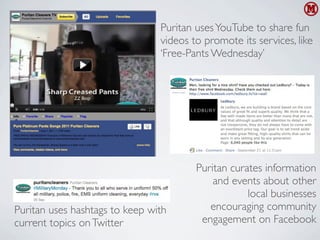 Puritan uses YouTube to share fun
                                videos to promote its services, like
                                ‘Free-Pants Wednesday’




                                        Puritan curates information
                                            and events about other
                                                    local businesses
Puritan uses hashtags to keep with         encouraging community
current topics on Twitter                engagement on Facebook
 