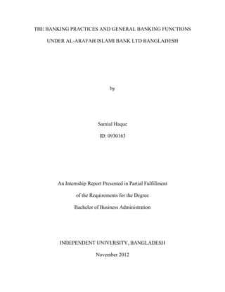 THE BANKING PRACTICES AND GENERAL BANKING FUNCTIONS
UNDER AL-ARAFAH ISLAMI BANK LTD BANGLADESH
by
Samiul Haque
ID: 0930163
An Internship Report Presented in Partial Fulfillment
of the Requirements for the Degree
Bachelor of Business Administration
INDEPENDENT UNIVERSITY, BANGLADESH
November 2012
 