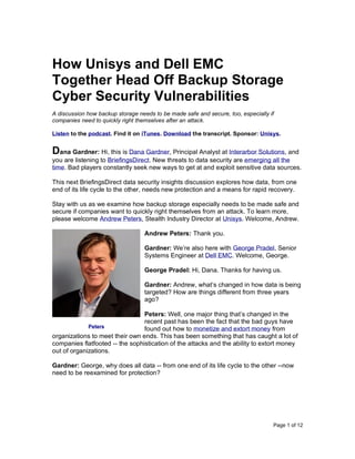 Page 1 of 12
How Unisys and Dell EMC
Together Head Off Backup Storage
Cyber Security Vulnerabilities
A discussion how backup storage needs to be made safe and secure, too, especially if
companies need to quickly right themselves after an attack.
Listen to the podcast. Find it on iTunes. Download the transcript. Sponsor: Unisys.
Dana Gardner: Hi, this is Dana Gardner, Principal Analyst at Interarbor Solutions, and
you are listening to BriefingsDirect. New threats to data security are emerging all the
time. Bad players constantly seek new ways to get at and exploit sensitive data sources.
This next BriefingsDirect data security insights discussion explores how data, from one
end of its life cycle to the other, needs new protection and a means for rapid recovery.
Stay with us as we examine how backup storage especially needs to be made safe and
secure if companies want to quickly right themselves from an attack. To learn more,
please welcome Andrew Peters, Stealth Industry Director at Unisys. Welcome, Andrew.
Andrew Peters: Thank you.
Gardner: We’re also here with George Pradel, Senior
Systems Engineer at Dell EMC. Welcome, George.
George Pradel: Hi, Dana. Thanks for having us.
Gardner: Andrew, what’s changed in how data is being
targeted? How are things different from three years
ago?
Peters: Well, one major thing that’s changed in the
recent past has been the fact that the bad guys have
found out how to monetize and extort money from
organizations to meet their own ends. This has been something that has caught a lot of
companies flatfooted -- the sophistication of the attacks and the ability to extort money
out of organizations.
Gardner: George, why does all data -- from one end of its life cycle to the other --now
need to be reexamined for protection?
Peters
 