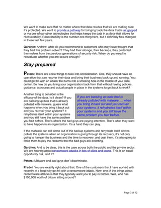 Page 3 of 12
We want to make sure that no matter where that data resides that we are making sure
it’s protected. We want to provide a pathway for bringing back the data that is air gapped
or via one of our other technologies that helps keeps the data in a place that allows for
recoverability. Recoverability is the number one thing here, but it definitely has changed
in these last few years.
Gardner: Andrew, what do you recommend to customers who may have thought that
they had this problem solved? They had their storage, their backups, they protected
themselves from the previous generations of security risk. When do you need to
reevaluate whether you are secure enough?
Stay prepared
Peters: There are a few things to take into consideration. One, they should have an
operation that can recover their data and bring their business back up and running. You
could get hit with an attack that turns into a smoking hole in the middle of your data
center. So how do you bring your organization back from that without having policies,
guidance, a process and actual people in place in the systems to get back to work?
Another thing to consider is the
efficacy of the data. Is it clean? If you
are backing up data that is already
polluted with malware, guess what
happens when you bring it back out
and you recover your systems? It
rehydrates itself within your systems
and you still have the same problem
you had before. That’s where the bad guys are paying attention. That’s what they want
to have happen in an organization. It’s a hand they can play.
If the malware can still come out of the backup systems and rehydrate itself and re-
pollute the systems when an organization is going through its recovery, it’s not only
going to hamper the business and the time to recovery, and cost them, it’s also going to
force them to pay the ransoms that the bad guys are extorting.
Gardner: And to be clear, this is the case across both the public and the private sector.
We are hearing about ransomware attacks in lots of cities and towns. This is an equal
opportunity risk, isn’t it?
Peters: Malware and bad guys don’t discriminate.
Pradel: You are exactly right about that. One of the customers that I have worked with
recently in a large city got hit with a ransomware attack. Now, one of the things about
ransomware attacks is that they typically want you to pay in bitcoin. Well, who has
$100,000 worth of bitcoin sitting around?
If you are backing up data that is
already polluted with malware … when
you bring it back out and you recover
your systems, it rehydrates itself within
your systems and you still have the
same problem you had before.
 