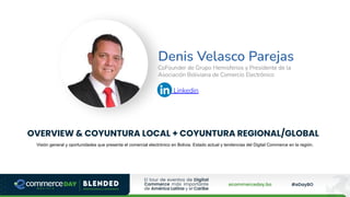 Denis Velasco Parejas
CoFounder de Grupo Hemisferios y Presidente de la
Asociación Boliviana de Comercio Electrónico
Linkedin
OVERVIEW & COYUNTURA LOCAL + COYUNTURA REGIONAL/GLOBAL
Visión general y oportunidades que presenta el comercial electrónico en Bolivia. Estado actual y tendencias del Digital Commerce en la región.
 
