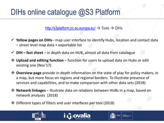 DIHs online catalogue @S3 Platform
http://s3platform.jrc.ec.europa.eu/  Tools  DIHs
 Yellow pages on DIHs– map user interface to identify Hubs, location and contact data
– street level map data + exportable list
 DIH – fact sheet – in depth data on HUB, almost all data from catalogue
 Upload and editing function – function for users to upload data on Hubs or edit
existing one (Nov'17)
 Overview page provide in-depth information on the state of play for policy makers, in
a map, but more focus on regions and regional borders. To illustrate presence of
services and capabilities, and to make comparison with other data sets (2018)
 Network linkages – illustrate data on relations between HUBs in a map, based on
network analyses (2018)
 Different types of filters and user interfaces per tool (2018)
 
