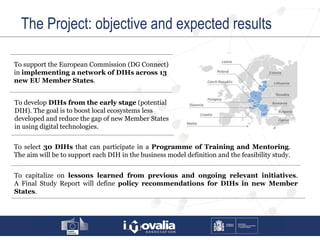 The Project: objective and expected results
To support the European Commission (DG Connect)
in implementing a network of DIHs across 13
new EU Member States.
To develop DIHs from the early stage (potential
DIH). The goal is to boost local ecosystems less
developed and reduce the gap of new Member States
in using digital technologies.
To select 30 DIHs that can participate in a Programme of Training and Mentoring.
The aim will be to support each DIH in the business model definition and the feasibility study.
To capitalize on lessons learned from previous and ongoing relevant initiatives.
A Final Study Report will define policy recommendations for DIHs in new Member
States.
 