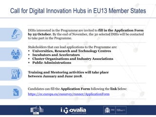 Call for Digital Innovation Hubs in EU13 Member States
DIHs interested in the Programme are invited to fill in the Application Form
by 22 October. By the end of November, the 30 selected DIHs will be contacted
to take part in the Programme.
Training and Mentoring activities will take place
between January and June 2018.
Stakeholders that can lead applications to the Programme are:
 Universities, Research and Technology Centres
 Incubators and Accelerators
 Cluster Organisations and Industry Associations
 Public Administrations
Candidates can fill the Application Form following the link below:
https://ec.europa.eu/eusurvey/runner/ApplicationForm
 