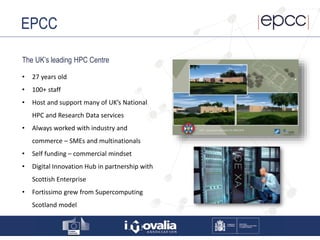 EPCC
The UK’s leading HPC Centre
• 27 years old
• 100+ staff
• Host and support many of UK’s National
HPC and Research Data services
• Always worked with industry and
commerce – SMEs and multinationals
• Self funding – commercial mindset
• Digital Innovation Hub in partnership with
Scottish Enterprise
• Fortissimo grew from Supercomputing
Scotland model
 