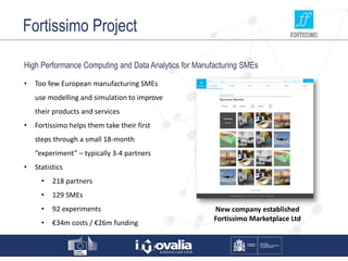 Fortissimo Project
High Performance Computing and Data Analytics for Manufacturing SMEs
• Too few European manufacturing SMEs
use modelling and simulation to improve
their products and services
• Fortissimo helps them take their first
steps through a small 18-month
“experiment” – typically 3-4 partners
• Statistics
• 218 partners
• 129 SMEs
• 92 experiments
• €34m costs / €26m funding
New company established
Fortissimo Marketplace Ltd
 