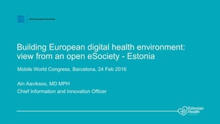 Building European digital health environment:
view from an open eSociety - Estonia
Mobile World Congress, Barcelona, 24 Feb 2016
Ain Aaviksoo, MD MPH
Chief Information and Innovation Officer
 