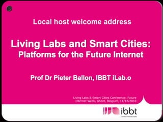 Local host welcome address Living Labs and Smart Cities: Platforms for the Future Internet Prof Dr Pieter Ballon, IBBT iLab.o Living Labs & Smart Cities Conference, Future Internet Week, Ghent, Belgium, 14/12/2010 