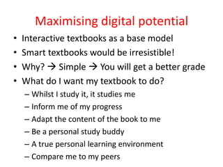 Maximising digital potential
•   Interactive textbooks as a base model
•   Smart textbooks would be irresistible!
•   Why?  Simple  You will get a better grade
•   What do I want my textbook to do?
    – Whilst I study it, it studies me
    – Inform me of my progress
    – Adapt the content of the book to me
    – Be a personal study buddy
    – A true personal learning environment
    – Compare me to my peers
 