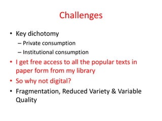 Challenges
• Key dichotomy
  – Private consumption
  – Institutional consumption
• I get free access to all the popular texts in
  paper form from my library
• So why not digital?
• Fragmentation, Reduced Variety & Variable
  Quality
 