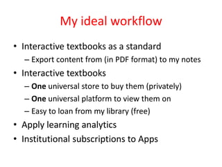 My ideal workflow
• Interactive textbooks as a standard
  – Export content from (in PDF format) to my notes
• Interactive textbooks
  – One universal store to buy them (privately)
  – One universal platform to view them on
  – Easy to loan from my library (free)
• Apply learning analytics
• Institutional subscriptions to Apps
 