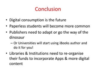 Conclusion
• Digital consumption is the future
• Paperless students will become more common
• Publishers need to adapt or go the way of the
  dinosaur
  – Or Universities will start using iBooks author and
    do it for you!
• Libraries & Institutions need to re-organise
  their funds to incorporate Apps & more digital
  content
 