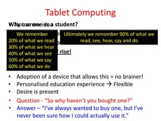 Tablet Computing
• Not a one as a
Why usenew idea student?
• Powerful personalised education tool
   We remember        Ultimately we remember 90% of what we
20% ofmonths – If not sooner!
• 18 what we read            read, see, hear, say and do
30% of what we hear
• Expectations will
40% of what we see rise!
50% of what we say
60% of what we do
•   Adoption of a device that allows this = no brainer!
•   Personalised education experience  Flexible
•   Desire is present
•   Question - “So why haven’t you bought one?”
•   Answer – “I’ve always wanted to buy one, but I’ve
    never been sure how I could actually use it.”
 