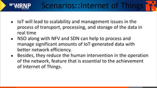 Scenarios::Internet of Things
● IoT will lead to scalability and management issues in the
process of transport, processing, and storage of the data in
real time
● NSO along with NFV and SDN can help to process and
manage significant amounts of IoT-generated data with
better network efficiency.
● Besides, they reduce the human intervention in the operation
of the network, feature that is essential to the achievement
of Internet of Things.
35
 