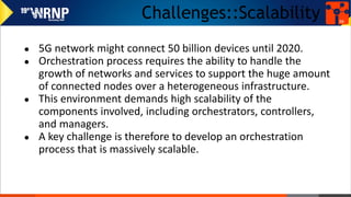 Challenges::Scalability
● 5G network might connect 50 billion devices until 2020.
● Orchestration process requires the ability to handle the
growth of networks and services to support the huge amount
of connected nodes over a heterogeneous infrastructure.
● This environment demands high scalability of the
components involved, including orchestrators, controllers,
and managers.
● A key challenge is therefore to develop an orchestration
process that is massively scalable.
36
 