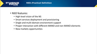 • NSO features:
• High-level vision of the NS
• Smart services deployment and provisioning
• Single and multi-domain environment support
• Proper interaction with different MANO and non-MANO elements
• New markets opportunities
37
NSO::Practical Definition
 