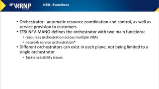 • Orchestrator: automatic resource coordination and control, as well as
service provision to customers
• ETSI NFV-MANO defines the orchestrator with two main functions:
• resources orchestration across multiple VIMs
• network service orchestration*
• Different orchestrators can exist in each plane, not being limited to a
single orchestrator
• Tackle scalability issues
38
NSO::Functions
 