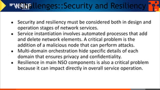 Challenges::Security and Resiliency
● Security and resiliency must be considered both in design and
operation stages of network services.
● Service instantiation involves automated processes that add
and delete network elements. A critical problem is the
addition of a malicious node that can perform attacks.
● Multi-domain orchestration hide specific details of each
domain that ensures privacy and confidentiality.
● Resilience in main NSO components is also a critical problem
because it can impact directly in overall service operation.
39
 