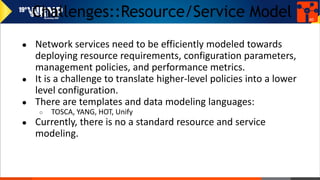 Challenges::Resource/Service Model
● Network services need to be efficiently modeled towards
deploying resource requirements, configuration parameters,
management policies, and performance metrics.
● It is a challenge to translate higher-level policies into a lower
level configuration.
● There are templates and data modeling languages:
○ TOSCA, YANG, HOT, Unify
● Currently, there is no a standard resource and service
modeling.
40
 