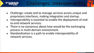 Challenges::Interoperability
● Challenge: create and to manage services across unique and
proprietary interfaces, making integration and startup.
● Interoperability is essential to enable the deployment of end-
to-end network services.
● There is no consensus about how would be the exchanging
process in multi-domain environment.
● Standardization is a path to enable interoperability of
network services.
42
 