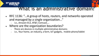What is an administrative domain?
● RFC 1136: “...A group of hosts, routers, and networks operated
and managed by a single organization...”
○ i.e., Amazon EC2, AT&T, Comcast….
● Where are the organization boundaries?
○ There are devices in multiple administrative domains
○ i.e., Your home, an industry, a farm, IoT gadgets, mobile-phone/tablet
 