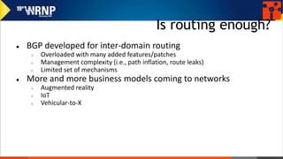 Is routing enough?
● BGP developed for inter-domain routing
○ Overloaded with many added features/patches
○ Management complexity (i.e., path inflation, route leaks)
○ Limited set of mechanisms
● More and more business models coming to networks
○ Augmented reality
○ IoT
○ Vehicular-to-X
 