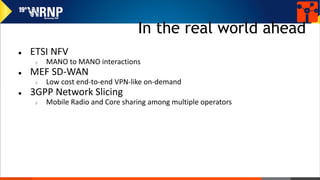 In the real world ahead
● ETSI NFV
○ MANO to MANO interactions
● MEF SD-WAN
○ Low cost end-to-end VPN-like on-demand
● 3GPP Network Slicing
○ Mobile Radio and Core sharing among multiple operators
 