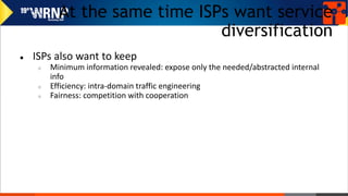 At the same time ISPs want service
diversification
● ISPs also want to keep
○ Minimum information revealed: expose only the needed/abstracted internal
info
○ Efficiency: intra-domain traffic engineering
○ Fairness: competition with cooperation
 