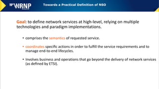 Goal: to define network services at high-level, relying on multiple
technologies and paradigm implementations.
• comprises the semantics of requested service.
• coordinates speciﬁc actions in order to fulﬁll the service requirements and to
manage end-to-end lifecycles.
• Involves business and operations that go beyond the delivery of network services
(as deﬁned by ETSI).
52
Towards a Practical Definition of NSO
 