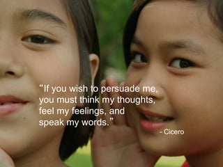 “If you wish to persuade me,
you must think my thoughts,
feel my feelings, and
speak my words.”
                               - Cicero
 