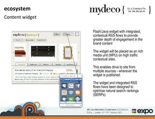 Flash/Java widget with integrated, contextual RSS flows to provide greater depth of engagement in the brand content  The widget will be placed as an rich media unit (MPU) on high traffic contextual sites. This enables drive to site from multiple sources - wherever the widget is published. The widget and integrated RSS flows have been designed to optimise natural search rankings (SERPs) ecosystem Content widget 