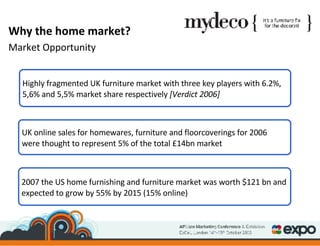 Highly fragmented UK furniture market with three key players with 6.2%, 5,6% and 5,5% market share respectively  [Verdict 2006] 2007 the US home furnishing and furniture market was worth $121 bn and expected to grow by 55% by 2015 (15% online) Why the home market? Market Opportunity UK online sales for homewares, furniture and floorcoverings for 2006 were thought to represent 5% of the total £14bn market 