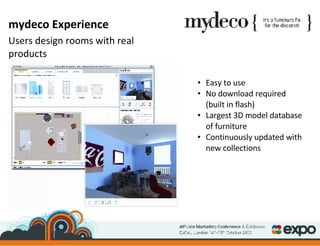 Easy to use No download required (built in flash) Largest 3D model database of furniture Continuously updated with new collections mydeco Experience Users design rooms with real products 