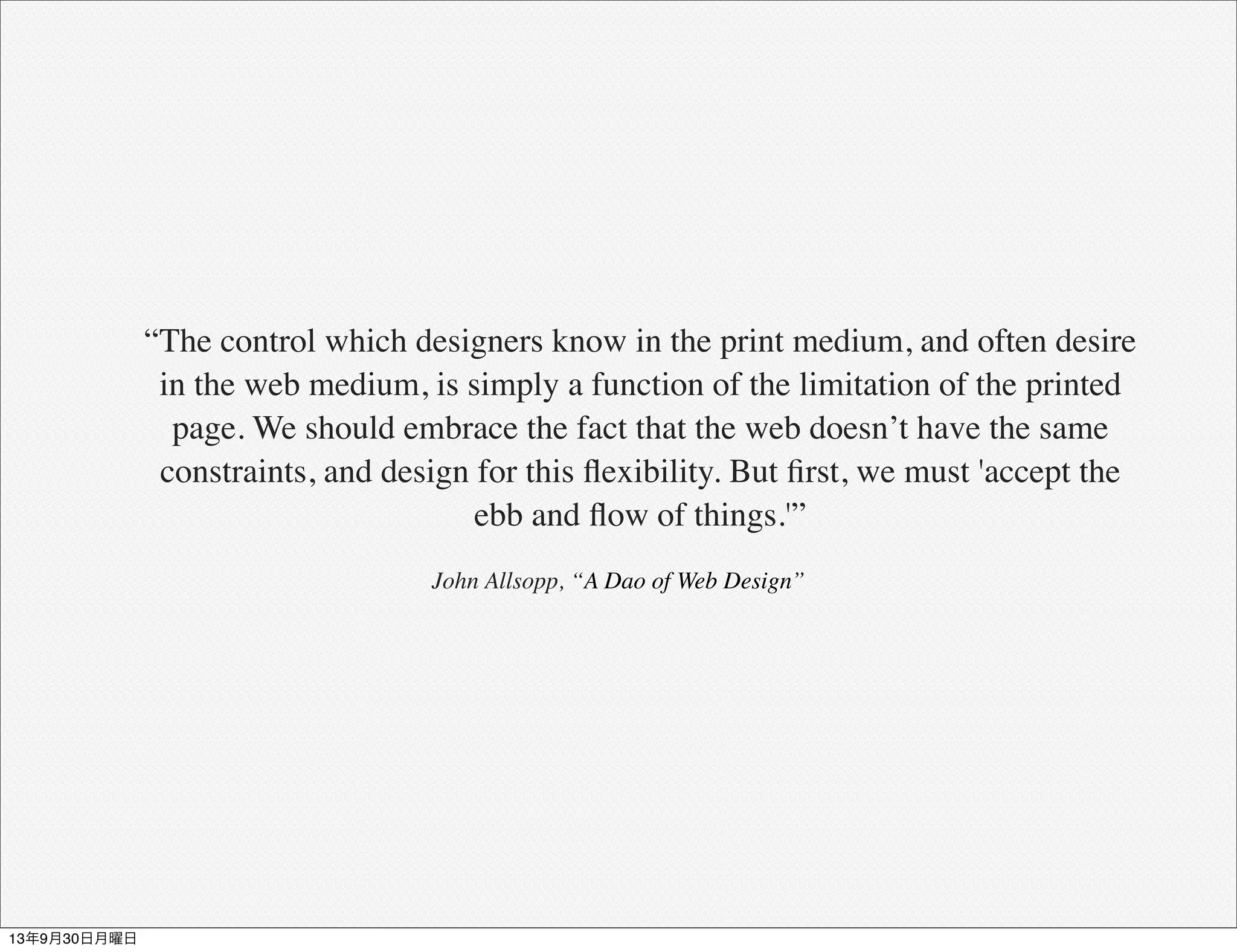 “The control which designers know in the print medium, and often desire
in the web medium, is simply a function of the limitation of the printed
page. We should embrace the fact that the web doesn’t have the same
constraints, and design for this ﬂexibility. But ﬁrst, we must 'accept the
ebb and ﬂow of things.'”
John Allsopp, “A Dao of Web Design”
13年9月30日月曜日
 