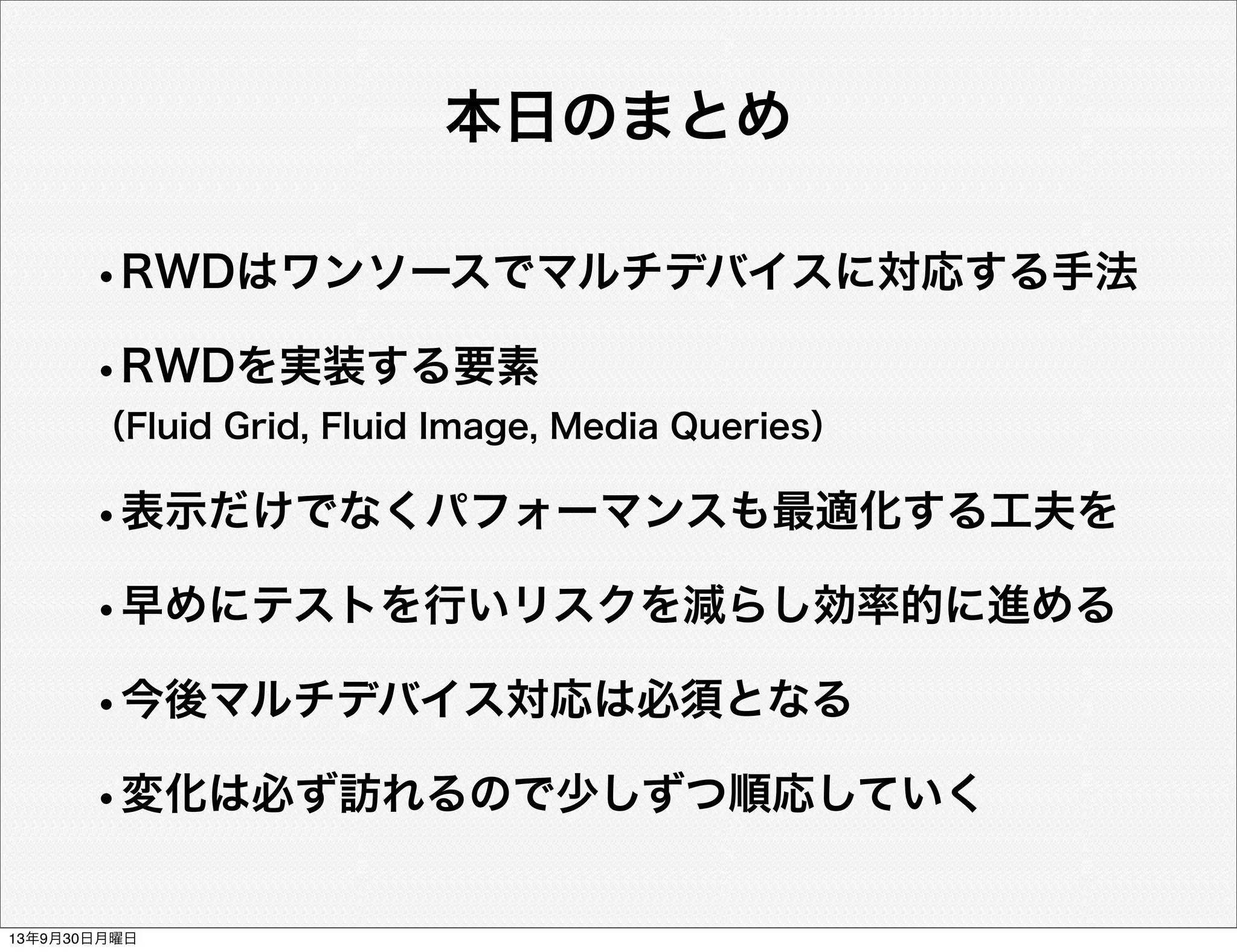 本日のまとめ
•RWDはワンソースでマルチデバイスに対応する手法
•RWDを実装する要素
（Fluid Grid, Fluid Image, Media Queries）
•表示だけでなくパフォーマンスも最適化する工夫を
•早めにテストを行いリスクを減らし効率的に進める
•今後マルチデバイス対応は必須となる
•変化は必ず訪れるので少しずつ順応していく
13年9月30日月曜日
 