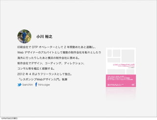 印刷会社で DTP オペレーターとして 2 年間勤めたあと退職し、
Web デザイナーのアルバイトとして複数の制作会社を転々としたり
海外に行ったりしたあと横浜の制作会社に務める。
制作会社でデザイン、コーディング、ディレクション、
コンサル等を幅広く経験する。
2012 年 4 月よりフリーランスとして独立。
「レスポンシブWebデザイン入門」執筆
小川 裕之
barchin  hiro.ogw
13年9月30日月曜日
 