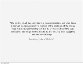 “The control which designers know in the print medium, and often desire
in the web medium, is simply a function of the limitation of the printed
page. We should embrace the fact that the web doesn’t have the same
constraints, and design for this ﬂexibility. But ﬁrst, we must 'accept the
ebb and ﬂow of things.'”
John Allsopp, “A Dao of Web Design”
13年9月30日月曜日
 