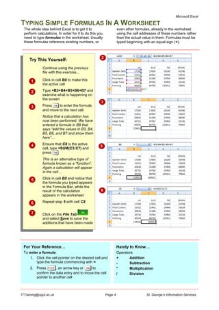 Microsoft Excel
ITTraining@sgul.ac.uk Page 4 St. George’s Information Services
TYPING SIMPLE FORMULAS IN A WORKSHEET
The whole idea behind Excel is to get it to
perform calculations. In order for it to do this you
need to type formulas in the worksheet. Usually
these formulas reference existing numbers, or
even other formulas, already in the worksheet
using the cell addresses of these numbers rather
than the actual value in them. Formulas must be
typed beginning with an equal sign (=).
For Your Reference…
To enter a formula:
1. Click the cell pointer on the desired cell and
type the formula commencing with =
2. Press , an arrow key or to
confirm the data entry and to move the cell
pointer to another cell
Handy to Know…
Operators
+ Addition
- Subtraction
* Multiplication
/ Division
Try This Yourself:
Continue using the previous
file with this exercise...
 Click in cell B8 to make this
the active cell
 Type =B3+B4+B5+B6+B7 and
examine what is happening on
the screen
 Press to enter the formula
and move to the next cell
Notice that a calculation has
now been performed. We have
entered a formula in B8 that
says “add the values in B3, B4,
B5, B6, and B7 and show them
here”…
 Ensure that C8 is the active
cell, type =SUM(C3:C7) and
press
This is an alternative type of
formula known as a “function”.
Again a calculation will appear
in the cell…
 Click in cell B8 and notice that
the formula you typed appears
in the Formula Bar, while the
result of the calculation
appears in the worksheet
 Repeat step 5 with cell C8
 Click on the File Tab
and select Save to save the
additions that have been made
2
3
5
6
 