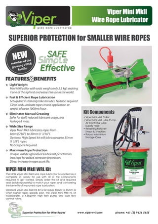 Viper Mini MkII
Wire Rope Lubricator
‘Superior Protection for Wire Ropes’ www.viperwrl.com phone: +61 (2) 9636 5655
o Light Weight
Mini MkII collar with seals weighs only 2.5 kg’s making
it one of the lightest and easiest to use in the world.
o Fast & Efficient Rope Lubrication
Set up and install only take minutes. No tools required
Clean and Lubricate ropes in one application at
speeds of up to 1000mt/hour .
o Eliminates Manual Greasing
Safer for staff, reduced lubricant usage, less
leakage & mess.
o Wide Size Range
Viper Mini MkII lubricates ropes from
8mm (5/16”) to 30mm (1 3/16”).
Optional High Speed kit will lubricate up to 35mm
(1 3/8”) ropes.
No Scrapers Required.
o Maximum Rope Protection
Unique seal design induces lubricant penetration
into rope for added corrosion protection.
Direct increase in rope asset life.
NEW
member of the
growing VIPER
family
VIPER MINI MkII WRL Kit
The NEW Viper Mini MkII wire rope lubricator is supplied as a
complete kit, ready for use with all of the components
required to get started. Simply order the kit and required
seals (sold separately) to match your ropes and start seeing
the benefits of improved rope lubrication.
Optional Viper Mini MkII HS Kit is for ropes 30mm to 35mm or
when higher ropes speeds exist. The Viper Mini MkII HS kit
incorporates a 4.5kg/min high flow pump and lube flow
control valve.
SUPERIOR PROTECTION for SMALLER WIRE ROPES
Simple
safe
Effective
Kit Components
• Viper Mini MkII Collar
• Viper Mini MkII Lube Pump,
Air Control & Lube
Supply Hose
• Retaining Ratchet
Straps & Shackles
• Robust Aluminium
Storage Case
 