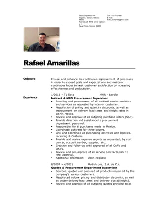Rafael Amarillas
Objective Ensure and enhance the continuous improvement of processes
in order to exceed goals and expectations and maintain
continuous focus to meet customer satisfaction by increasing
effectiveness and productivity.
Experience
1/2012 – To Date NWR - Levolor
Indirect & MRO Procurement Supervisor
 Sourcing and procurement of all national vendor products
and services as requested by internal customers.
 Negotiation of pricing and quantity discounts, as well as
improvement on delivery lead times and freight rates in
within Mexico.
 Review and approval of all outgoing purchase orders (SAP).
 Provide direction and assistance to procurement
department personnel.
 Responsible for all purchases made in Mexico.
 Coordinate activities for three buyers.
 Link and coordinate all purchasing activities with logistics,
receiving & Customs.
 Provide and review expense reports as requested; by cost
center, account number, supplier, etc.
 Creation and follow-up until approved of all CAR’s and
OAR’s.
 Review and pre-approve of all service contracts prior to
final approval.
 Additional information – Upon Request
8/2007 – 4/2011 Multidicona, S.A. de C.V.
Quotes & Procurement Department Supervisor
 Sourced, quoted and procured all products requested by the
company’s various customers.
 Negotiated volume pricing and distributor discounts, as well
as better delivery lead times and delivery costs (freight).
 Review and approval of all outgoing quotes provided to all
Cel - 631-1321956
E-mail:
Raf a_Amarillas@msn.com
Jesús Siqueiros 144
Nogales, Sonora, México
84010
Av enida 26 #415 entre Calles 3
y 4
Agua Prieta, Sonora 84269
 